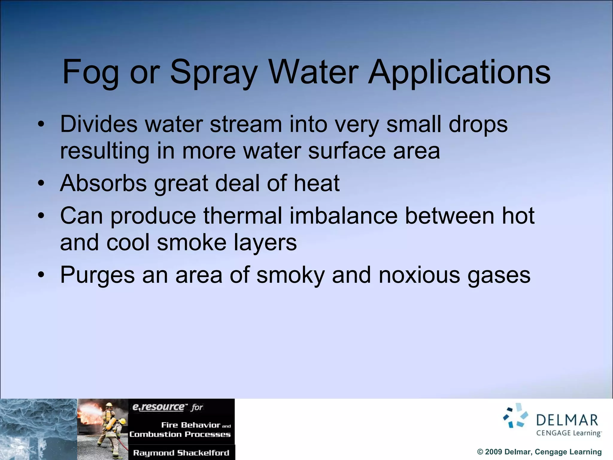 Fog or Spray Water Applications Divides water stream into very small drops resulting in more water surface area Absorbs great deal of heat Can produce thermal imbalance   between hot and cool smoke layers Purges an area of smoky and noxious gases 
