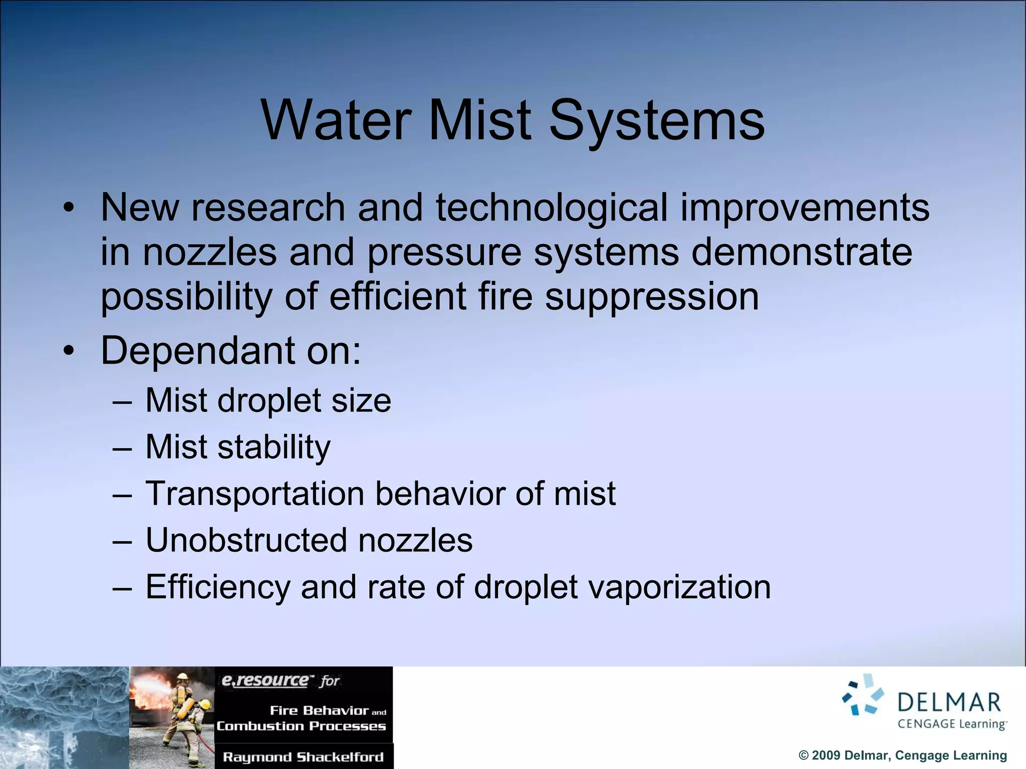 Water Mist Systems New research and technological improvements in nozzles and pressure systems demonstrate possibility of efficient fire suppression Dependant on: Mist droplet size Mist stability Transportation behavior of mist Unobstructed nozzles Efficiency and rate of droplet vaporization 