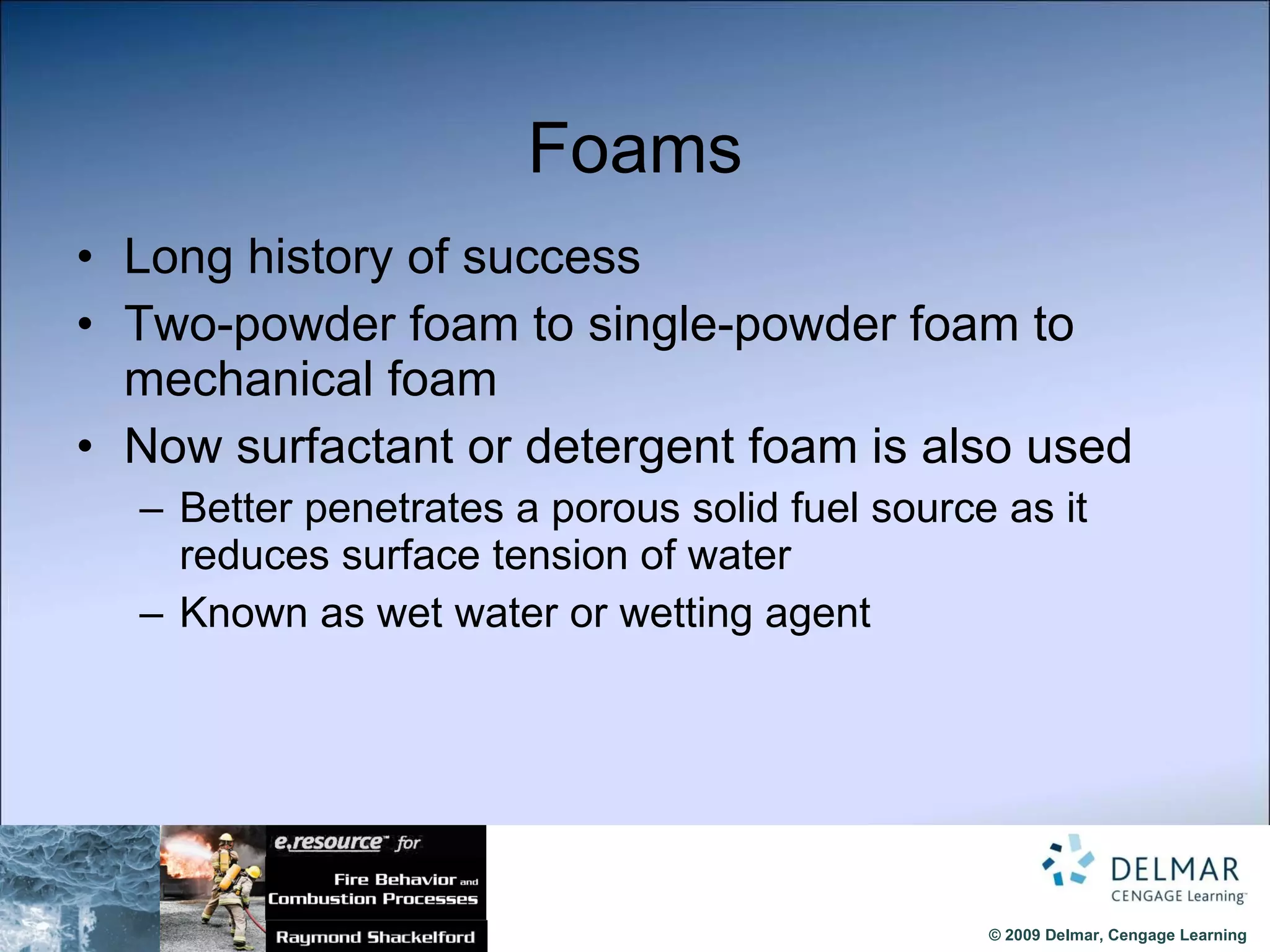 Foams Long history of success Two-powder foam to single-powder foam to mechanical foam Now surfactant or detergent foam is also used Better penetrates a porous solid fuel source as it reduces surface tension of water Known as wet water or wetting agent 