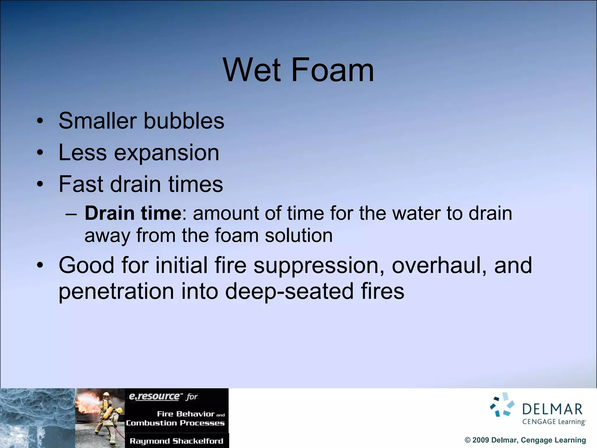 Wet Foam Smaller bubbles Less expansion  Fast drain times Drain time : amount of time for the water to drain away from the foam solution Good for initial fire suppression, overhaul, and penetration into deep-seated fires 