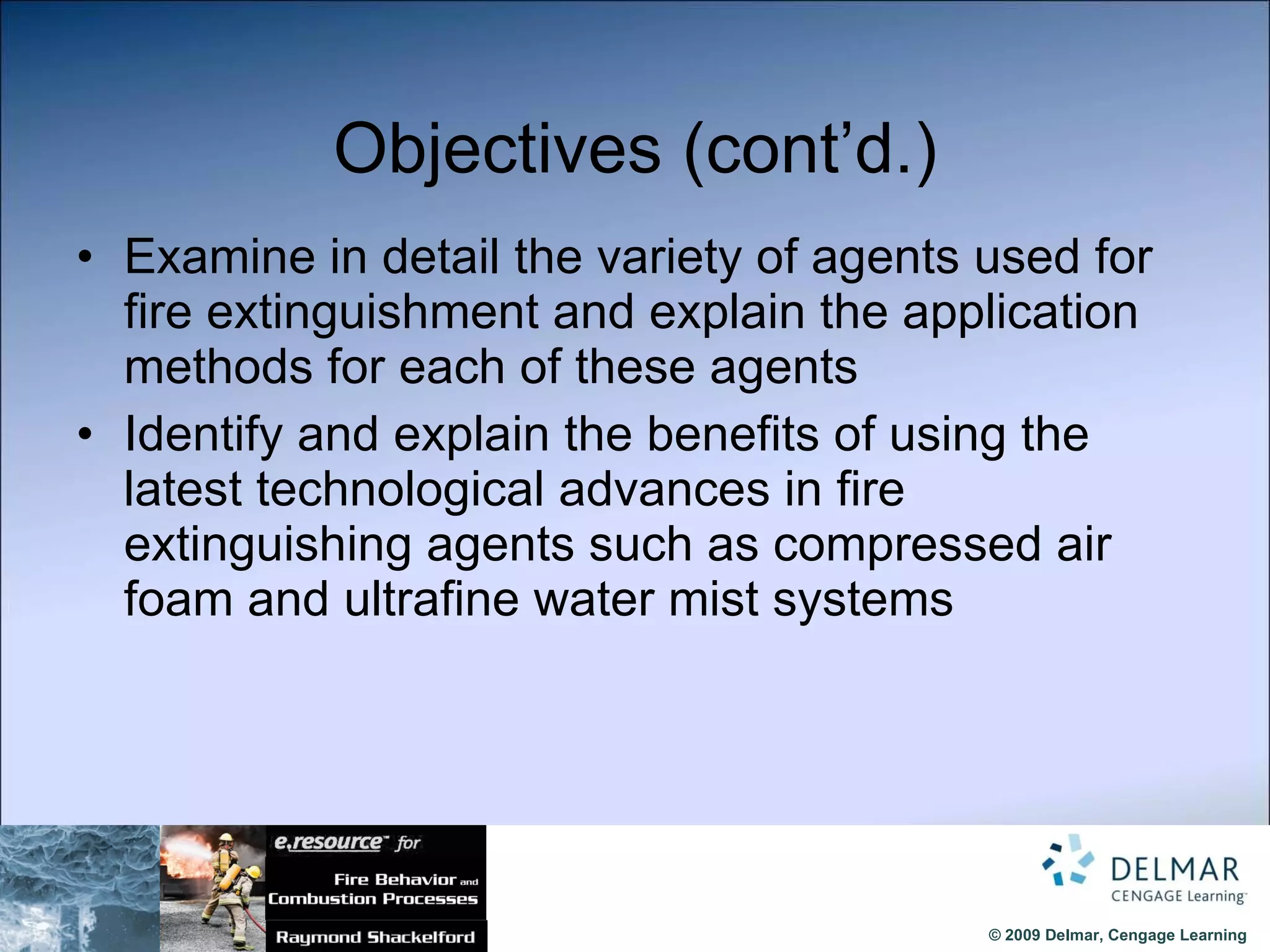 Objectives (cont’d.) Examine in detail the variety of agents used for fire extinguishment and explain the application methods for each of these agents Identify and explain the benefits of using the latest technological advances in fire extinguishing agents such as compressed air foam and ultrafine water mist systems 