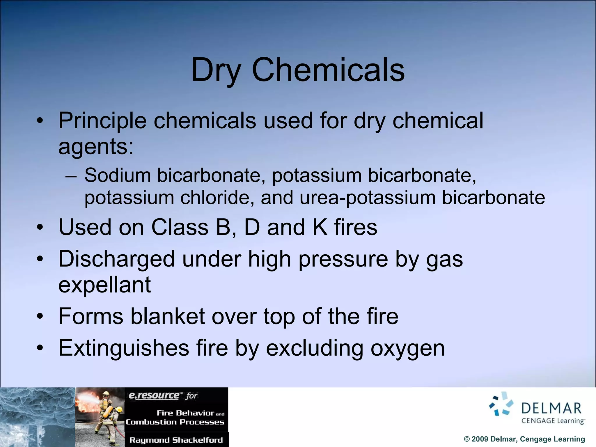 Dry Chemicals Principle chemicals used for dry chemical agents: Sodium bicarbonate, potassium bicarbonate, potassium chloride, and urea-potassium bicarbonate Used on Class B, D and K fires Discharged under high pressure by gas expellant  Forms blanket over top of the fire  Extinguishes fire by excluding oxygen 