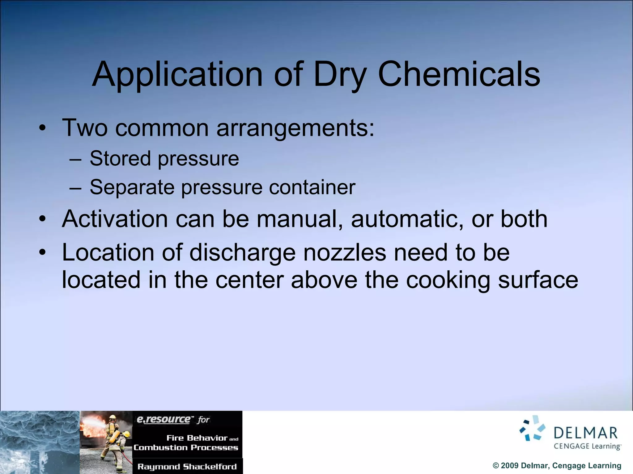 Application of Dry Chemicals Two common arrangements: Stored pressure Separate pressure container Activation can be manual, automatic, or both Location of discharge nozzles need to be located in the center above the cooking surface 