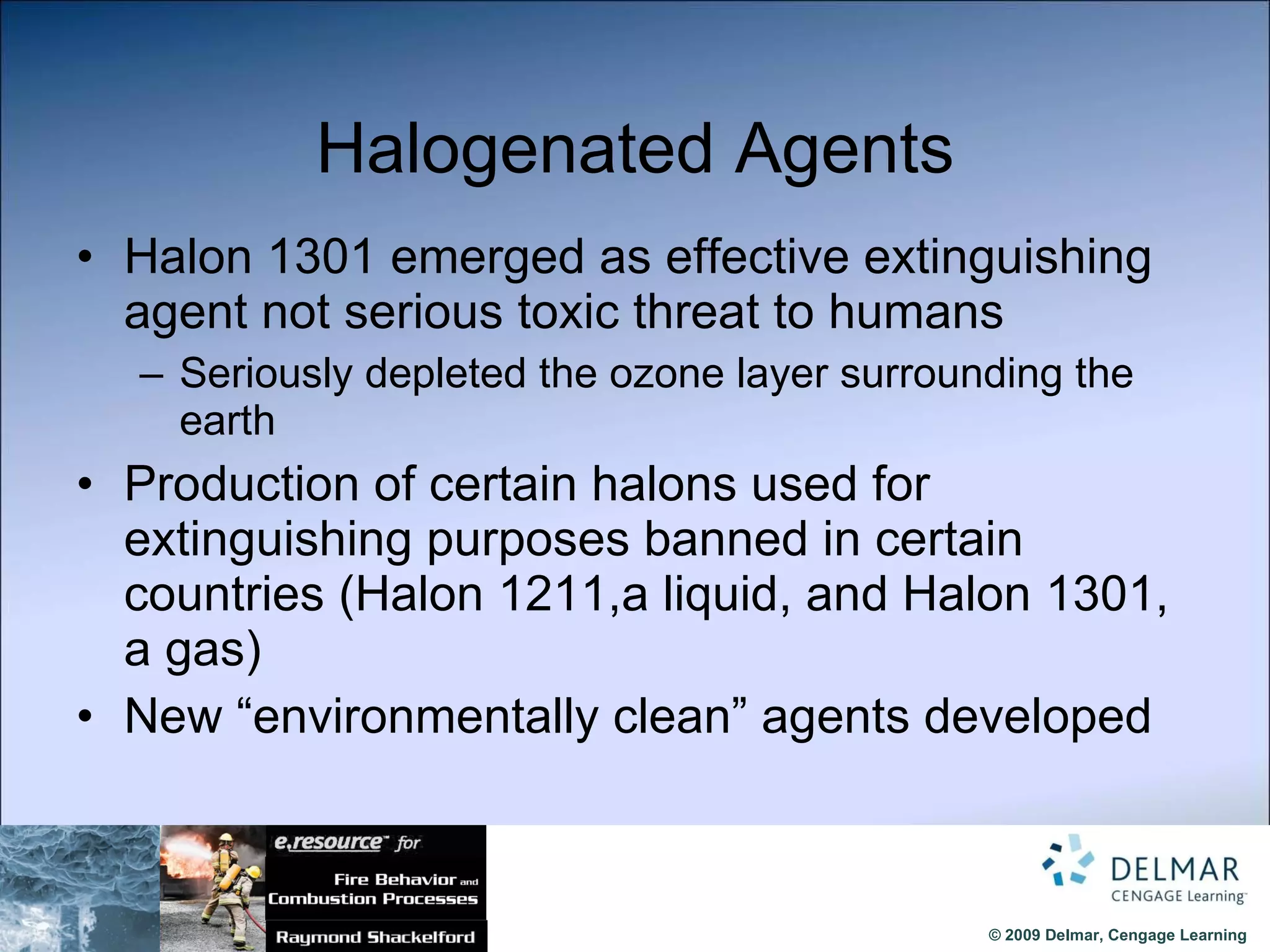 Halogenated Agents Halon 1301 emerged as effective extinguishing agent not serious toxic threat to humans Seriously depleted the ozone layer surrounding the earth Production of certain halons used for extinguishing purposes banned in certain countries (Halon 1211,a liquid, and Halon 1301, a gas) New “environmentally clean” agents developed 