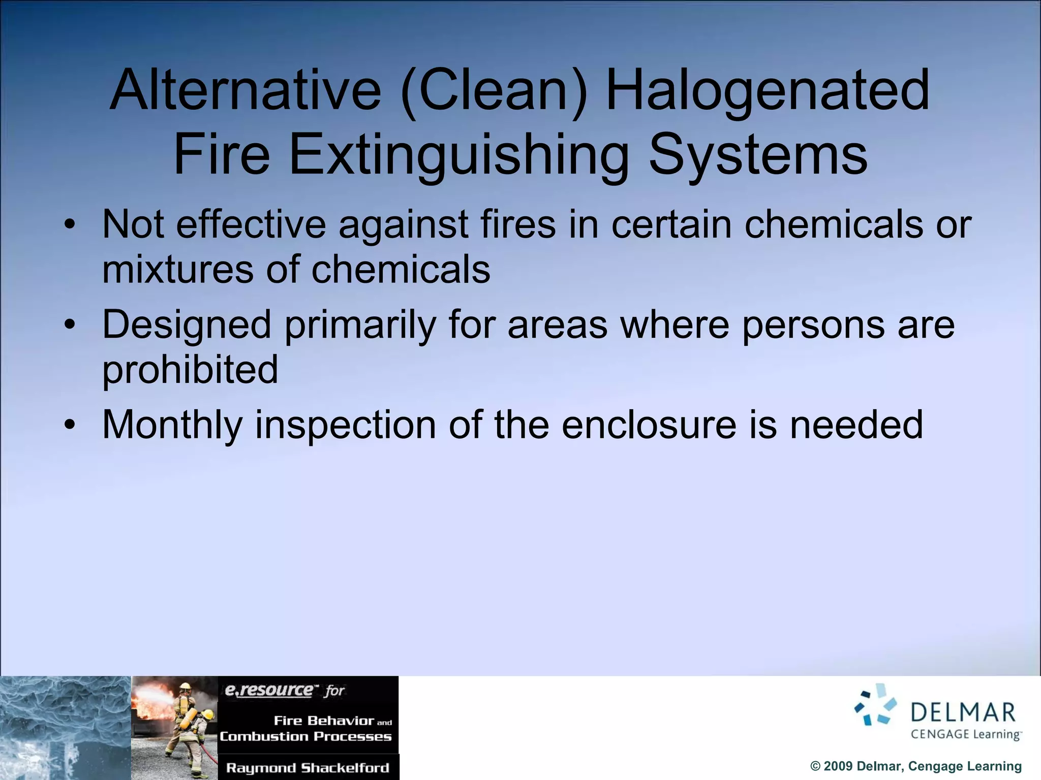 Alternative (Clean) Halogenated Fire Extinguishing Systems Not effective against fires in certain chemicals or mixtures of chemicals Designed primarily for areas where persons are prohibited Monthly inspection of the enclosure is needed 