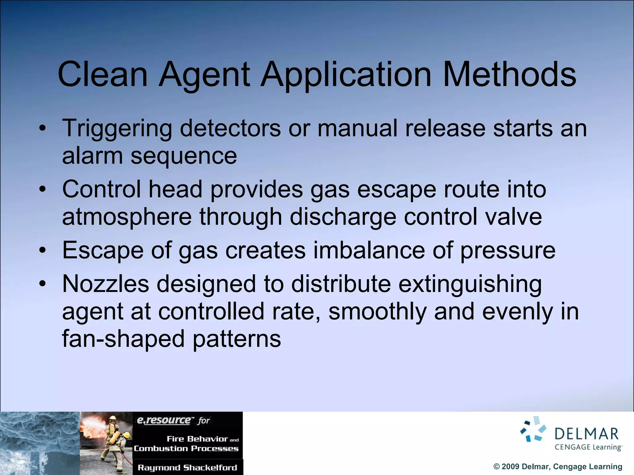 Clean Agent Application Methods Triggering detectors or manual release starts an alarm sequence Control head provides gas escape route into atmosphere through discharge control valve Escape of gas creates imbalance of pressure Nozzles designed to distribute extinguishing agent at controlled rate, smoothly and evenly in fan-shaped patterns 