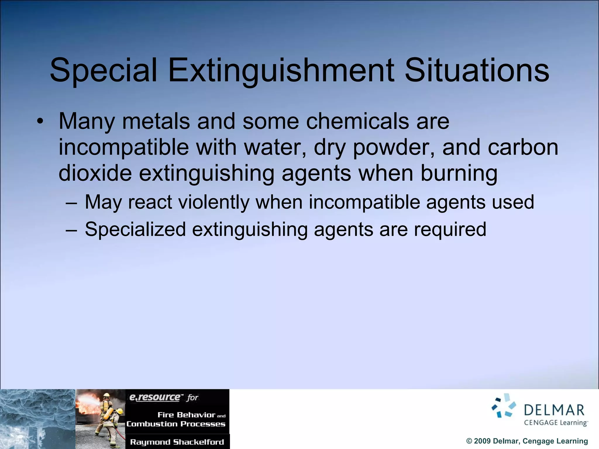 Special Extinguishment Situations Many metals and some chemicals are incompatible with water, dry powder, and carbon dioxide extinguishing agents when burning May react violently when incompatible agents used Specialized extinguishing agents are required 