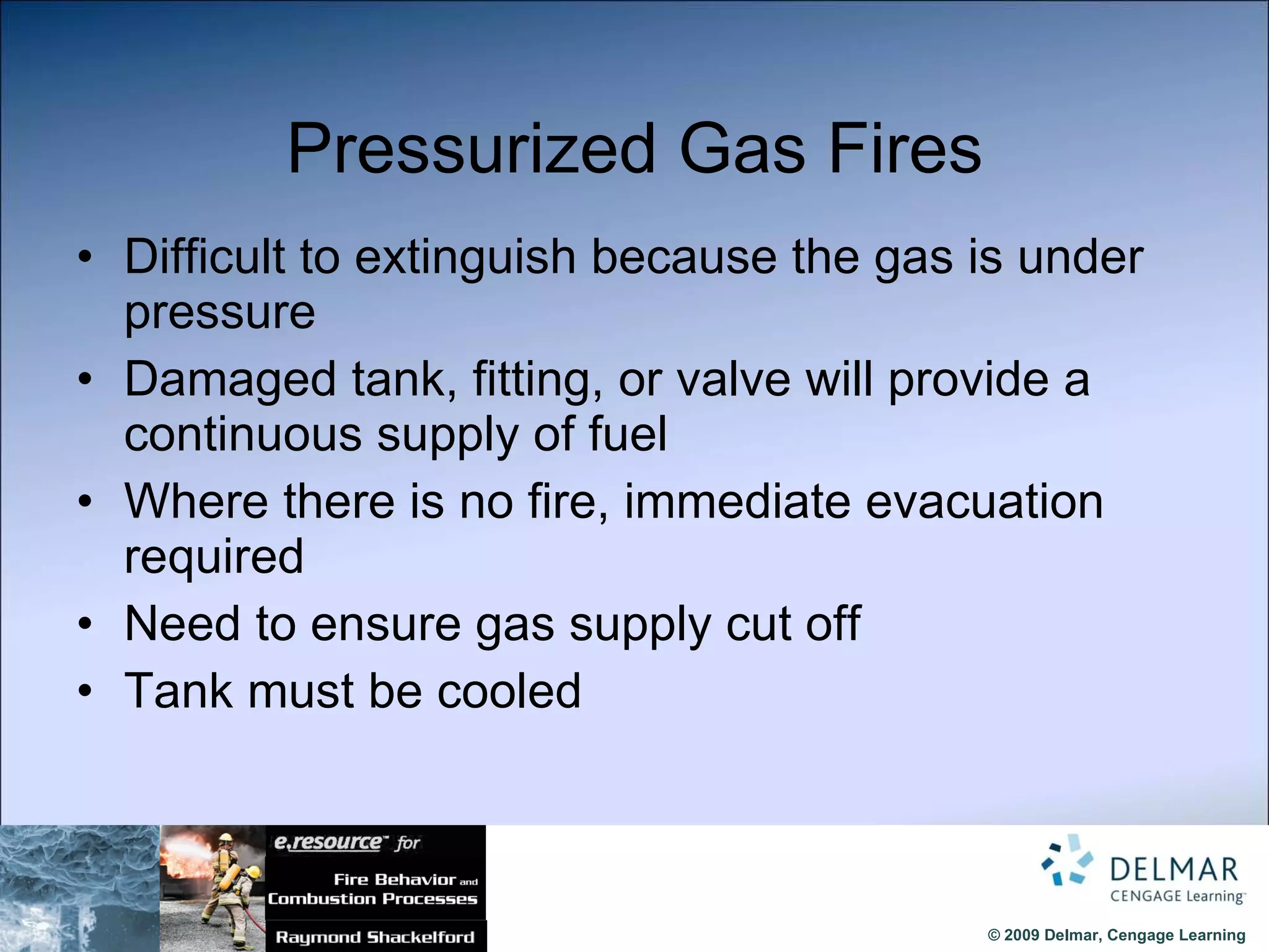 Pressurized Gas Fires Difficult to extinguish because the gas is under pressure Damaged tank, fitting, or valve will provide a continuous supply of fuel Where there is no fire, immediate evacuation required Need to ensure gas supply cut off Tank must be cooled  