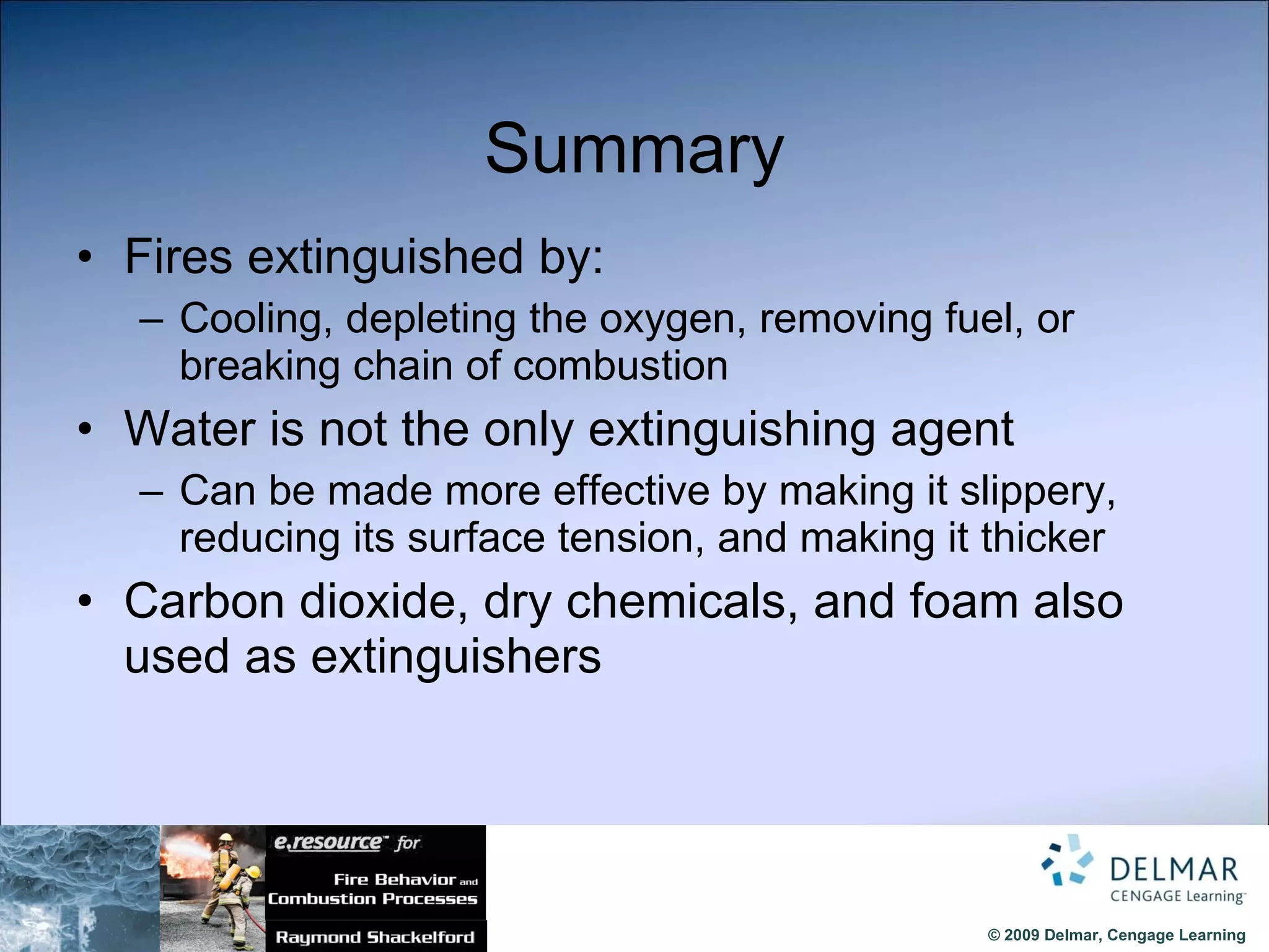 Summary Fires extinguished by: Cooling, depleting the oxygen, removing fuel, or breaking chain of combustion Water is not the only extinguishing agent Can be made more effective by making it slippery, reducing its surface tension, and making it thicker Carbon dioxide, dry chemicals, and foam also used as extinguishers 