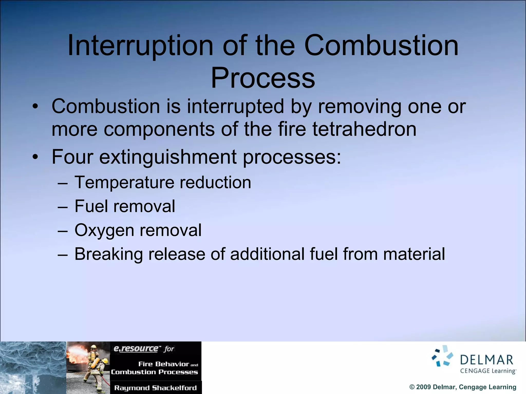 Interruption of the Combustion Process Combustion is interrupted by removing one or more components of the fire tetrahedron Four extinguishment processes: Temperature reduction Fuel removal Oxygen removal Breaking release of additional fuel from material 