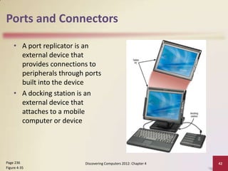 Ports and Connectors

    • A port replicator is an
      external device that
      provides connections to
      peripherals through ports
      built into the device
    • A docking station is an
      external device that
      attaches to a mobile
      computer or device




Page 236                  Discovering Computers 2012: Chapter 4   42
Figure 4-35
 