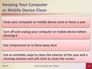 Keeping Your Computer
or Mobile Device Clean

Clean your computer or mobile device once or twice a year

Turn off and unplug your computer or mobile device before
cleaning it

Use compressed air to blow away dust

Use an antistatic wipe to clean the exterior of the case and a
cleaning solution and soft cloth to clean the screen
Page 240              Discovering Computers 2012: Chapter 4      49
 