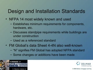 Design and Installation Standards NFPA 14 most widely known and used  Establishes minimum requirements for components, hardware, etc. Discusses standpipe requirements while buildings are under construction Used as a referenced standard FM Global’s data Sheet 4-4N also well-known “ N” signifies FM Global has adopted NFPA standard Some changes or additions have been made 