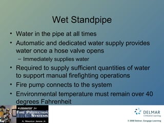 Wet Standpipe Water in the pipe at all times Automatic and dedicated water supply provides water once a hose valve opens Immediately supplies water Required to supply sufficient quantities of water to support manual firefighting operations Fire pump connects to the system Environmental temperature must remain over 40 degrees Fahrenheit 