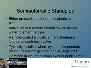 Semiautomatic Standpipe Either pressurized air or atmospheric air in the pipe Activation of a remote control device allows water to enter the pipe Remote control typically a manual release located at each hose valve Typically installed where system components housed in a room greater than 40 degrees F Common in industrial complexes or public areas 