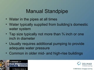 Manual Standpipe Water in the pipes at all times Water typically supplied from building’s domestic water system Tap size typically not more than ¾ inch or one inch in diameter Usually requires additional pumping to provide adequate water pressure Common in older mid- and high-rise buildings 