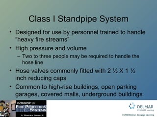 Class I Standpipe System Designed for use by personnel trained to handle “heavy fire streams” High pressure and volume Two to three people may be required to handle the hose line Hose valves commonly fitted with 2 ½ X 1 ½ inch reducing caps Common to high-rise buildings, open parking garages, covered malls, underground buildings 