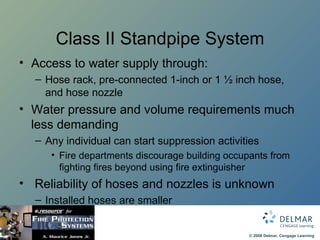 Class II Standpipe System Access to water supply through: Hose rack, pre-connected 1-inch or 1 ½ inch hose, and hose nozzle Water pressure and volume requirements much less demanding Any individual can start suppression activities Fire departments discourage building occupants from fighting fires beyond using fire extinguisher Reliability of hoses and nozzles is unknown Installed hoses are smaller 