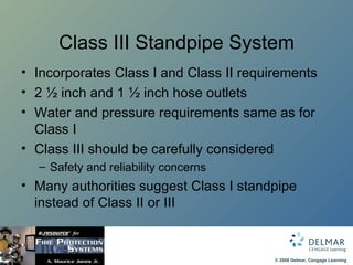 Class III Standpipe System Incorporates Class I and Class II requirements 2 ½ inch and 1 ½ inch hose outlets Water and pressure requirements same as for Class I Class III should be carefully considered Safety and reliability concerns Many authorities suggest Class I standpipe instead of Class II or III 