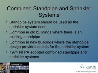 Combined Standpipe and Sprinkler Systems Standpipe system should be used as the sprinkler system riser Common in old buildings where there is an existing standpipe Common in new buildings where the standpipe design provides outlets for the sprinkler system 1971 NFPA adopted combined standpipe and sprinkler systems 