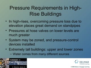 Pressure Requirements in High-Rise Buildings In high-rises, overcoming pressure loss due to elevation places great demand on standpipes Pressures at hose valves on lower levels are much greater System may be zoned, and pressure-control devices installed Extremely tall buildings: upper and lower zones Water comes from many different sources 