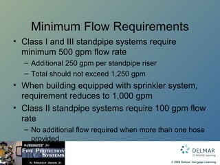 Minimum Flow Requirements Class I and III standpipe systems require minimum 500 gpm flow rate Additional 250 gpm per standpipe riser Total should not exceed 1,250 gpm When building equipped with sprinkler system, requirement reduces to 1,000 gpm Class II standpipe systems require 100 gpm flow rate No additional flow required when more than one hose provided 