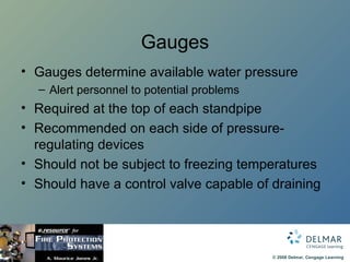 Gauges Gauges determine available water pressure Alert personnel to potential problems Required at the top of each standpipe Recommended on each side of pressure-regulating devices Should not be subject to freezing temperatures Should have a control valve capable of draining 