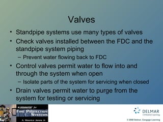 Valves Standpipe systems use many types of valves Check valves installed between the FDC and the standpipe system piping Prevent water flowing back to FDC Control valves permit water to flow into and through the system when open Isolate parts of the system for servicing when closed Drain valves permit water to purge from the system for testing or servicing 