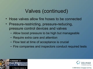 Valves (continued) Hose valves allow fire hoses to be connected Pressure-restricting, pressure-reducing, pressure control devices and valves Allow boost pressure to be high but manageable Require extra care and attention Flow test at time of acceptance is crucial Fire companies and inspectors conduct required tests 