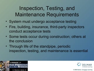 Inspection, Testing, and Maintenance Requirements System must undergo acceptance testing Fire, building, insurance, third-party inspectors conduct acceptance tests Some tests occur during construction; others at the conclusion Through life of the standpipe, periodic inspection, testing, and maintenance is essential 