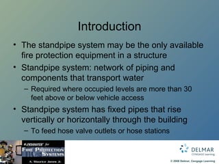 Introduction The standpipe system may be the only available fire protection equipment in a structure Standpipe system: network of piping and components that transport water  Required where occupied levels are more than 30 feet above or below vehicle access Standpipe system has fixed pipes that rise vertically or horizontally through the building To feed hose valve outlets or hose stations 