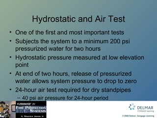 Hydrostatic and Air Test One of the first and most important tests Subjects the system to a minimum 200 psi pressurized water for two hours Hydrostatic pressure measured at low elevation point At end of two hours, release of pressurized water allows system pressure to drop to zero 24-hour air test required for dry standpipes 40 psi air pressure for 24-hour period 