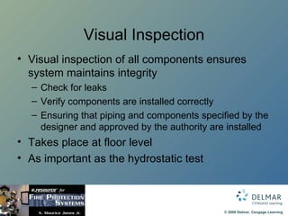 Visual Inspection Visual inspection of all components ensures system maintains integrity Check for leaks Verify components are installed correctly Ensuring that piping and components specified by the designer and approved by the authority are installed Takes place at floor level As important as the hydrostatic test 