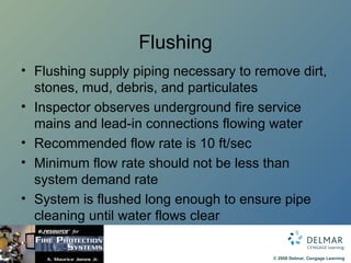 Flushing Flushing supply piping necessary to remove dirt, stones, mud, debris, and particulates Inspector observes underground fire service mains and lead-in connections flowing water Recommended flow rate is 10 ft/sec Minimum flow rate should not be less than system demand rate System is flushed long enough to ensure pipe cleaning until water flows clear 