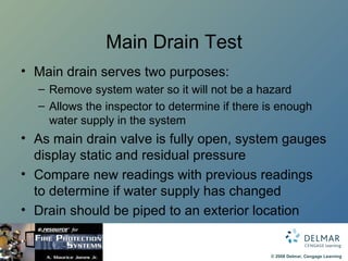 Main Drain Test Main drain serves two purposes: Remove system water so it will not be a hazard Allows the inspector to determine if there is enough water supply in the system As main drain valve is fully open, system gauges display static and residual pressure Compare new readings with previous readings to determine if water supply has changed Drain should be piped to an exterior location 