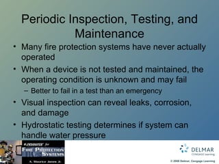 Periodic Inspection, Testing, and Maintenance Many fire protection systems have never actually operated When a device is not tested and maintained, the operating condition is unknown and may fail Better to fail in a test than an emergency Visual inspection can reveal leaks, corrosion, and damage Hydrostatic testing determines if system can handle water pressure 