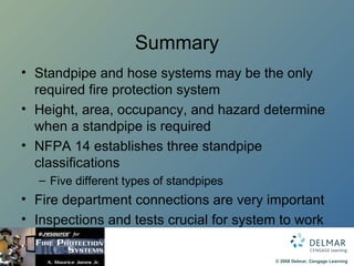 Summary Standpipe and hose systems may be the only required fire protection system Height, area, occupancy, and hazard determine when a standpipe is required NFPA 14 establishes three standpipe classifications Five different types of standpipes Fire department connections are very important Inspections and tests crucial for system to work 