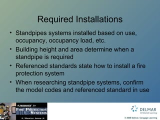 Required Installations Standpipes systems installed based on use, occupancy, occupancy load, etc. Building height and area determine when a standpipe is required Referenced standards state how to install a fire protection system When researching standpipe systems, confirm the model codes and referenced standard in use 