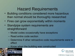 Hazard Requirements Building conditions considered more hazardous than normal should be thoroughly researched Fires can grow exponentially within moments Standpipe system requirements are straightforward Model codes occasionally have exceptions  Read entire code section Determine if other retroactive code requirements were in effect Know when the building was constructed 