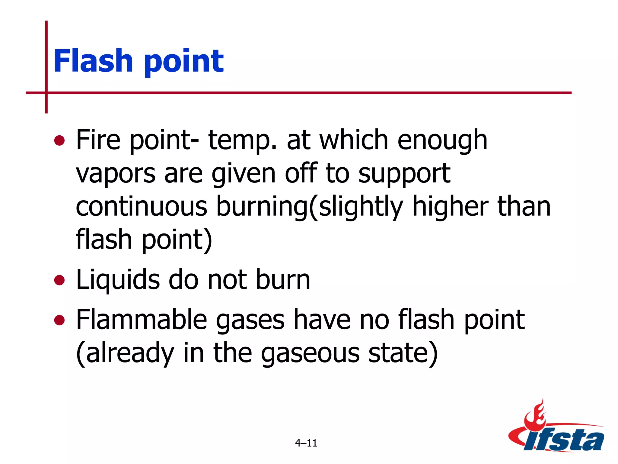 Fire point- temp. at which enough vapors are given off to support continuous burning(slightly higher than flash point) Liquids do not burn Flammable gases have no flash point (already in the gaseous state) Flash point 4 – 