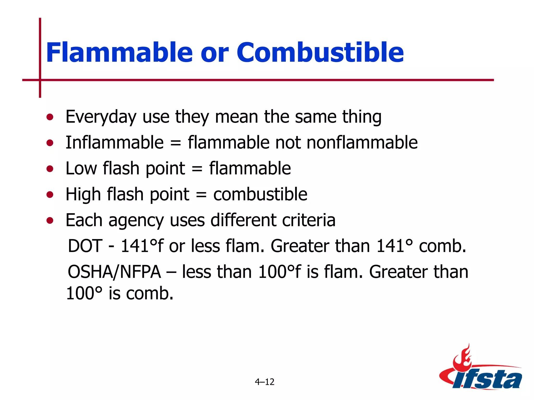 Everyday use they mean the same thing Inflammable = flammable not nonflammable Low flash point = flammable High flash point = combustible Each agency uses different criteria DOT - 141°f or less flam. Greater than 141° comb. OSHA/NFPA – less than 100°f is flam. Greater than 100° is comb. Flammable or Combustible 4 – 