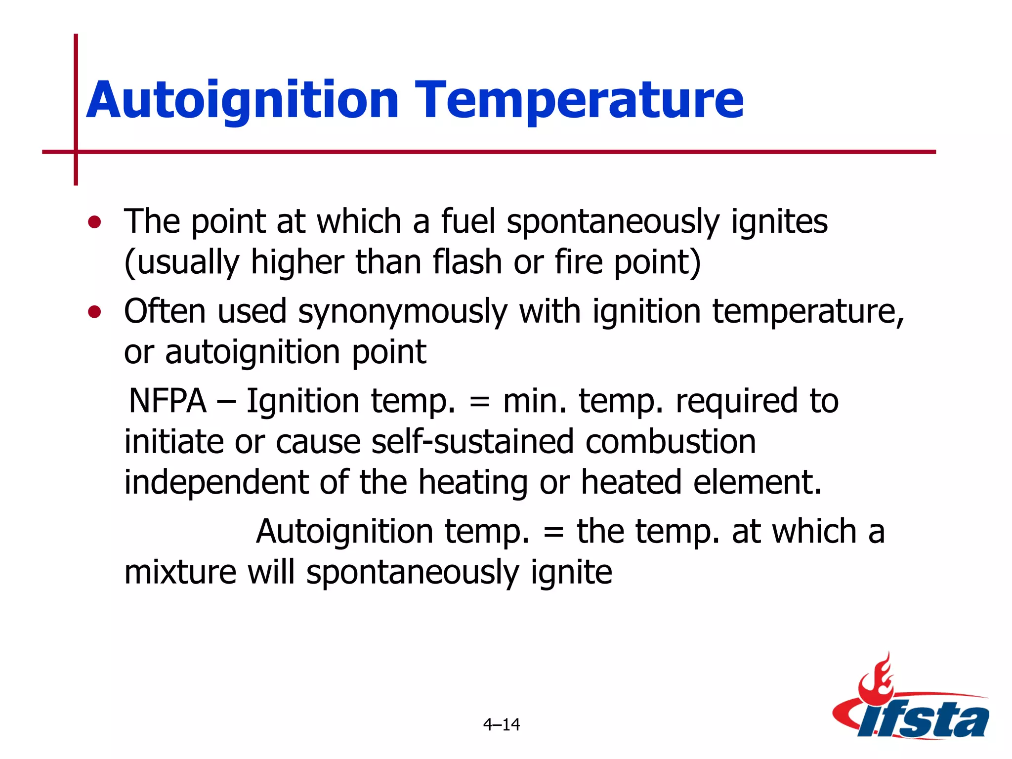 The point at which a fuel spontaneously ignites (usually higher than flash or fire point) Often used synonymously with ignition temperature, or autoignition point NFPA – Ignition temp. = min. temp. required to initiate or cause self-sustained combustion independent of the heating or heated element. Autoignition temp. = the temp. at which a mixture will spontaneously ignite  Autoignition Temperature 4 – 