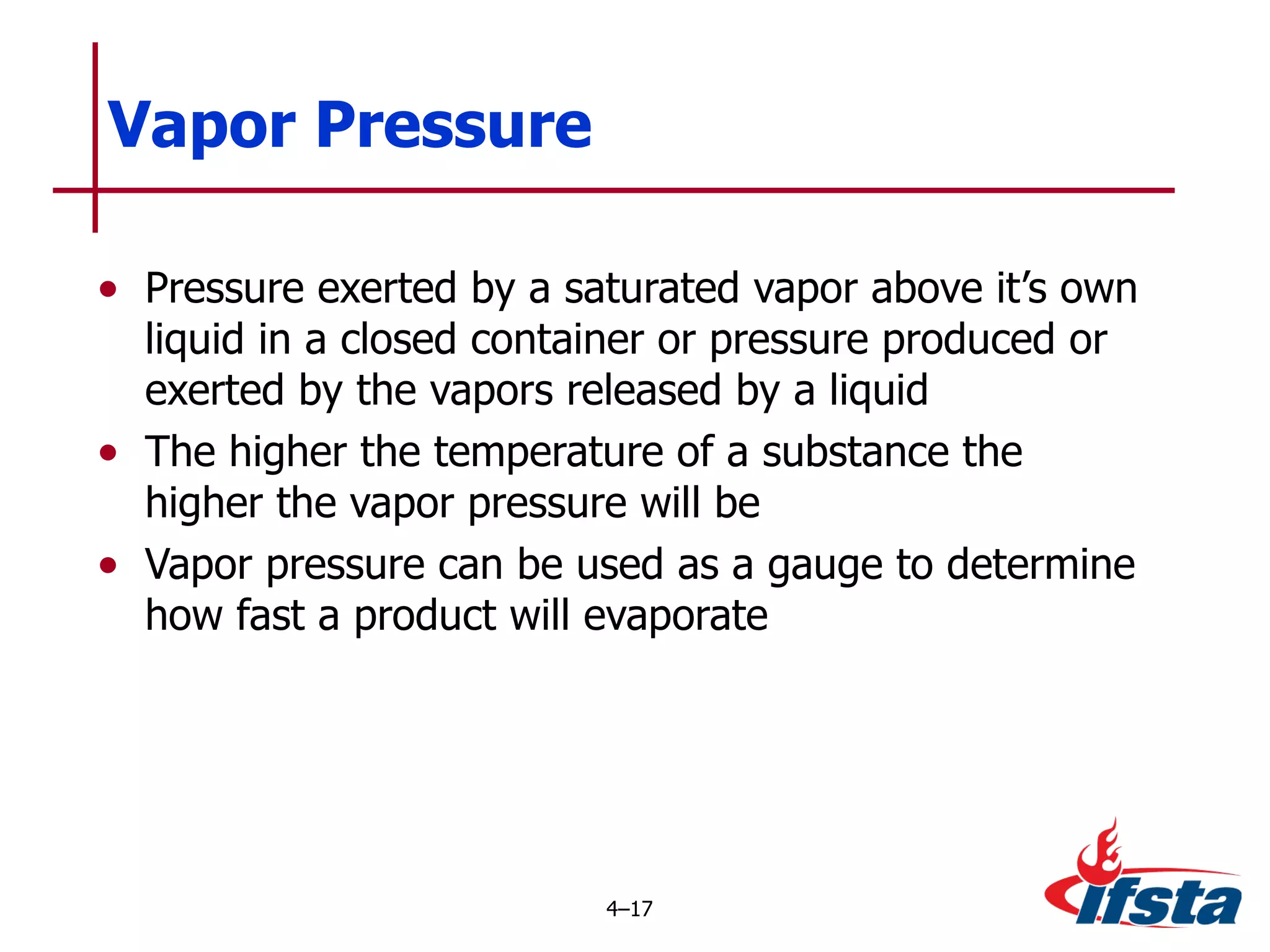 Vapor Pressure Pressure exerted by a saturated vapor above it’s own liquid in a closed container or pressure produced or exerted by the vapors released by a liquid The higher the temperature of a substance the higher the vapor pressure will be Vapor pressure can be used as a gauge to determine how fast a product will evaporate 4 – 