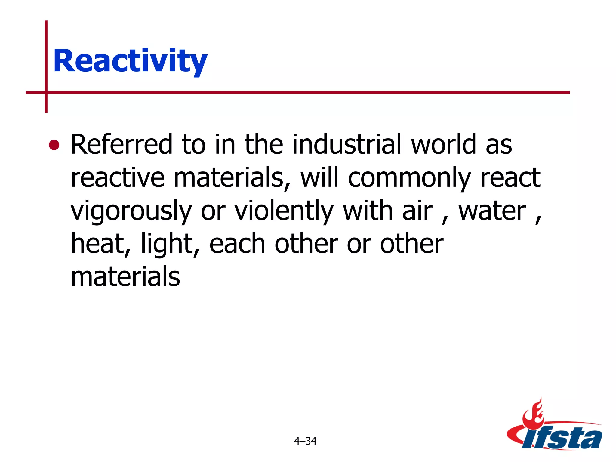 Reactivity Referred to in the industrial world as reactive materials, will commonly react vigorously or violently with air , water , heat, light, each other or other materials 4 – 