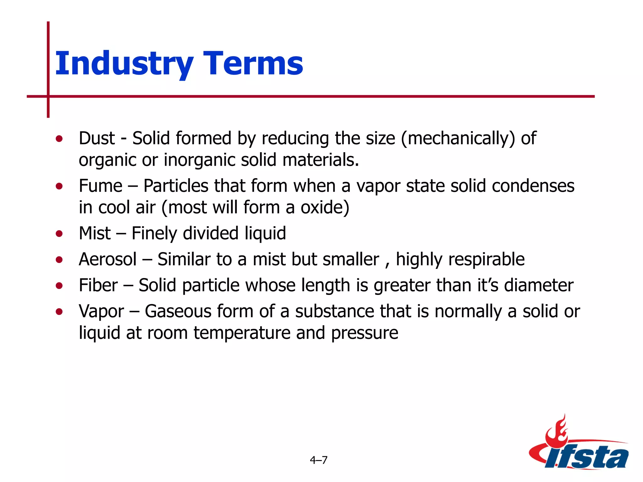Dust - Solid formed by reducing the size (mechanically) of organic or inorganic solid materials. Fume – Particles that form when a vapor state solid condenses in cool air (most will form a oxide) Mist – Finely divided liquid Aerosol – Similar to a mist but smaller , highly respirable Fiber – Solid particle whose length is greater than it’s diameter Vapor – Gaseous form of a substance that is normally a solid or liquid at room temperature and pressure Industry Terms 4 – 