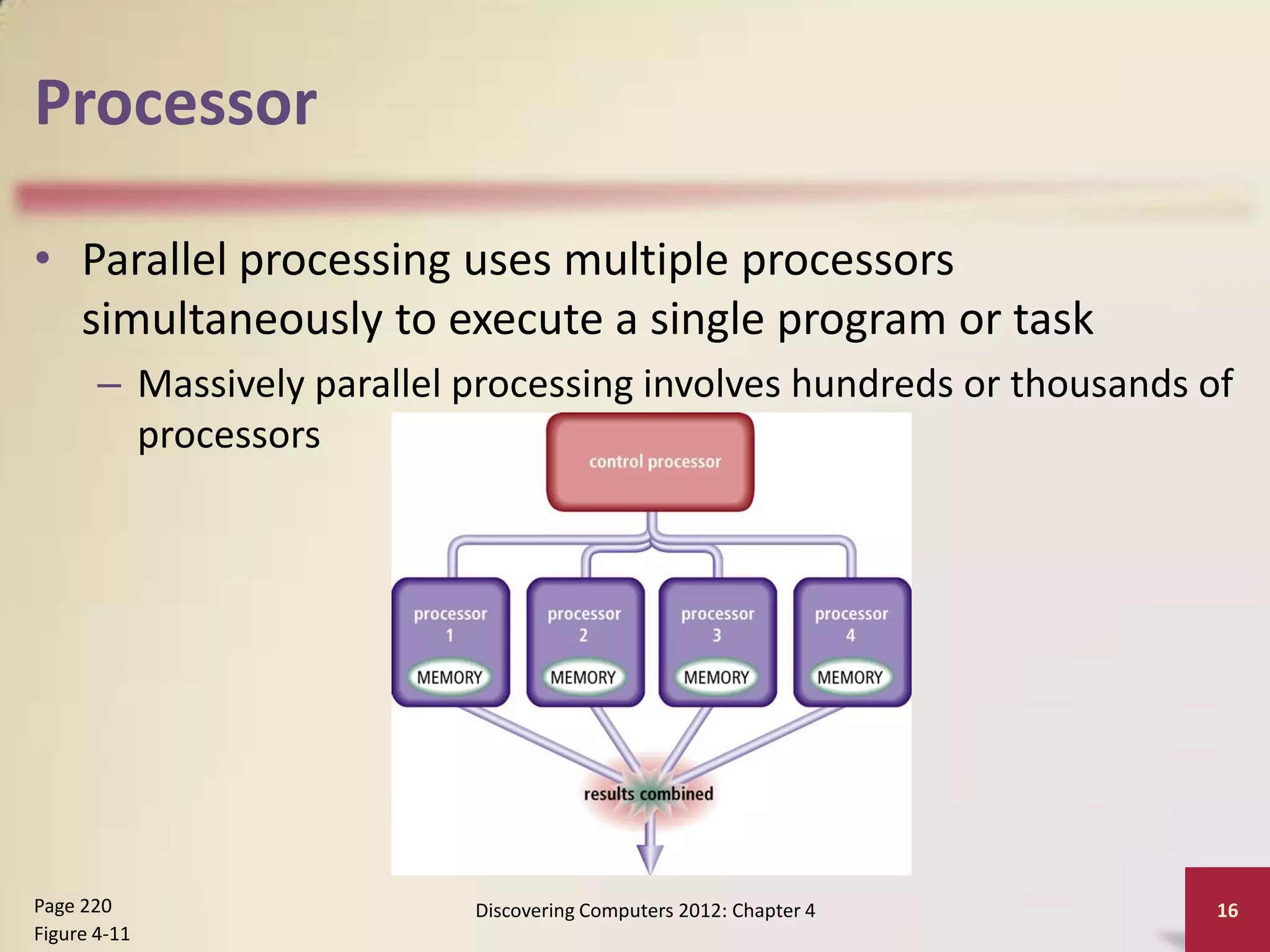 Processor

• Parallel processing uses multiple processors
  simultaneously to execute a single program or task
       – Massively parallel processing involves hundreds or thousands of
         processors




Page 220                    Discovering Computers 2012: Chapter 4      16
Figure 4-11
 