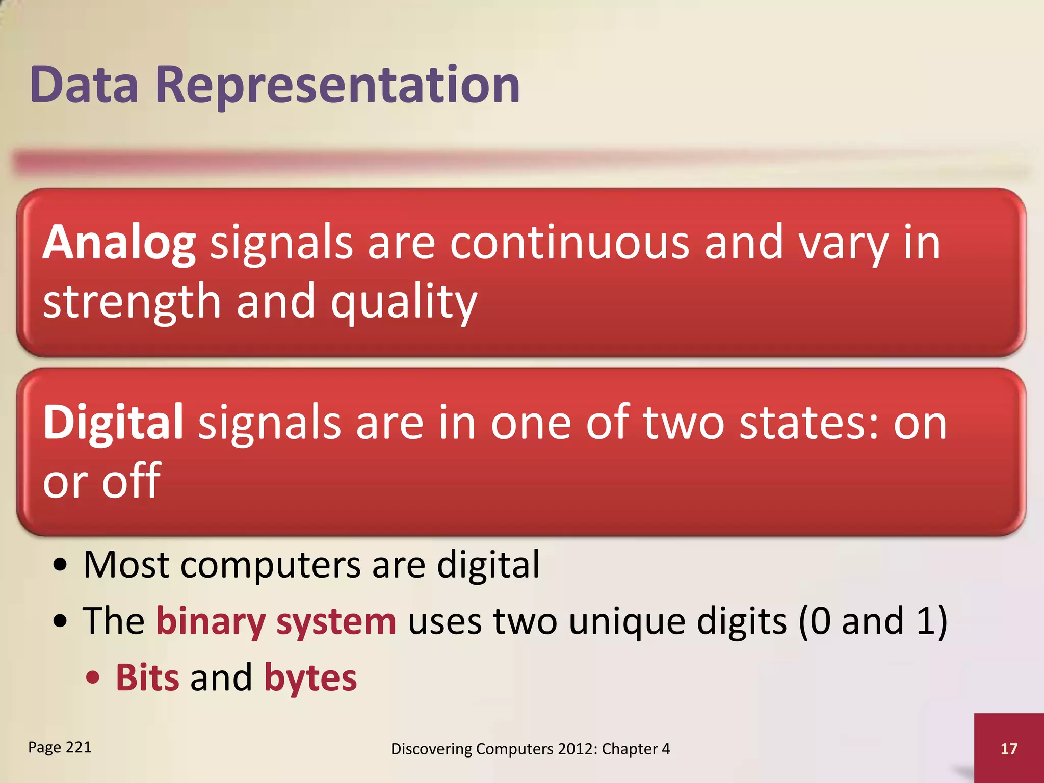 Data Representation

 Analog signals are continuous and vary in
 strength and quality

 Digital signals are in one of two states: on
 or off
  • Most computers are digital
  • The binary system uses two unique digits (0 and 1)
    • Bits and bytes
Page 221             Discovering Computers 2012: Chapter 4   17
 