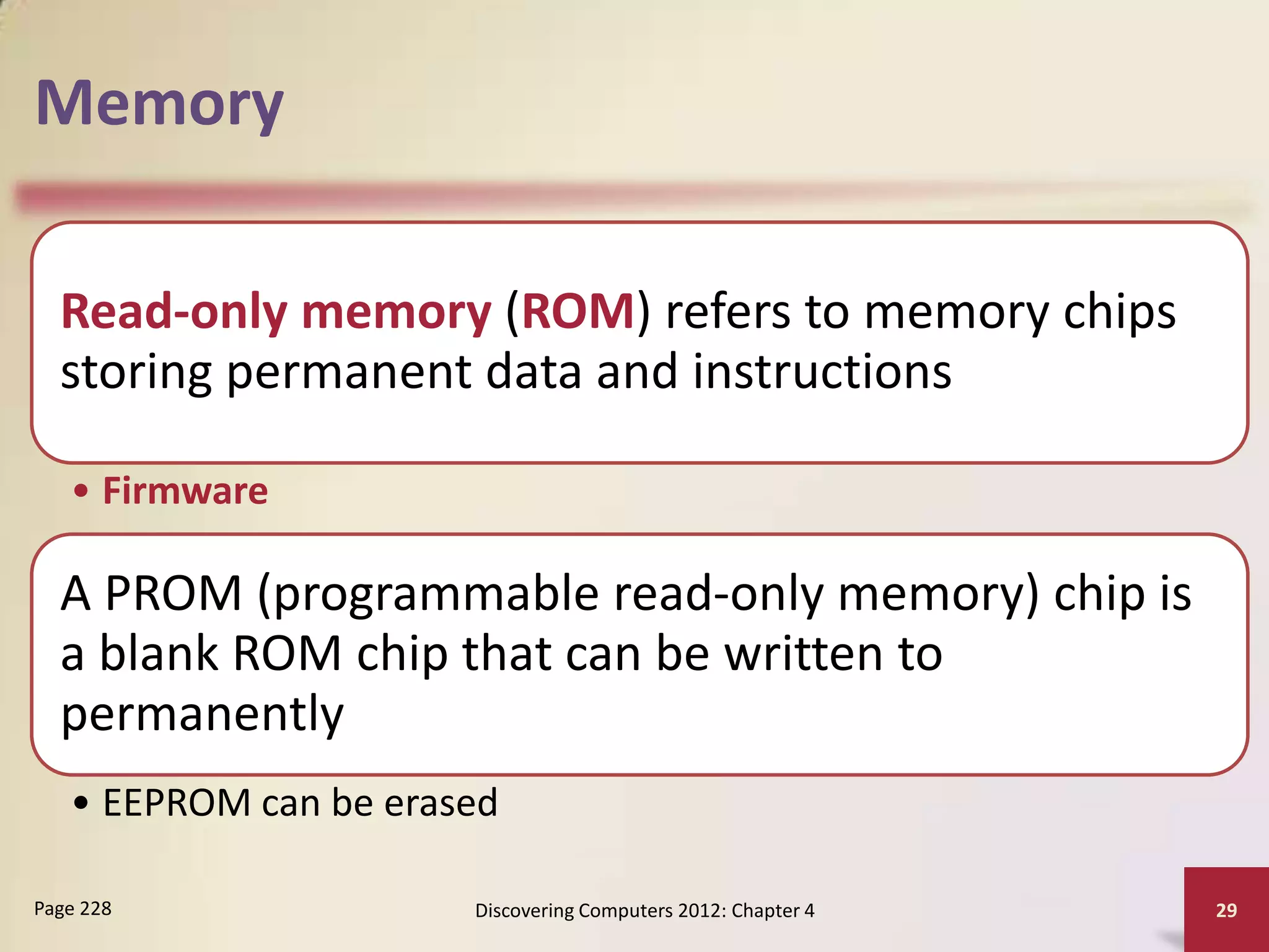 Memory

  Read-only memory (ROM) refers to memory chips
  storing permanent data and instructions

   • Firmware

  A PROM (programmable read-only memory) chip is
  a blank ROM chip that can be written to
  permanently
   • EEPROM can be erased

Page 228               Discovering Computers 2012: Chapter 4   29
 
