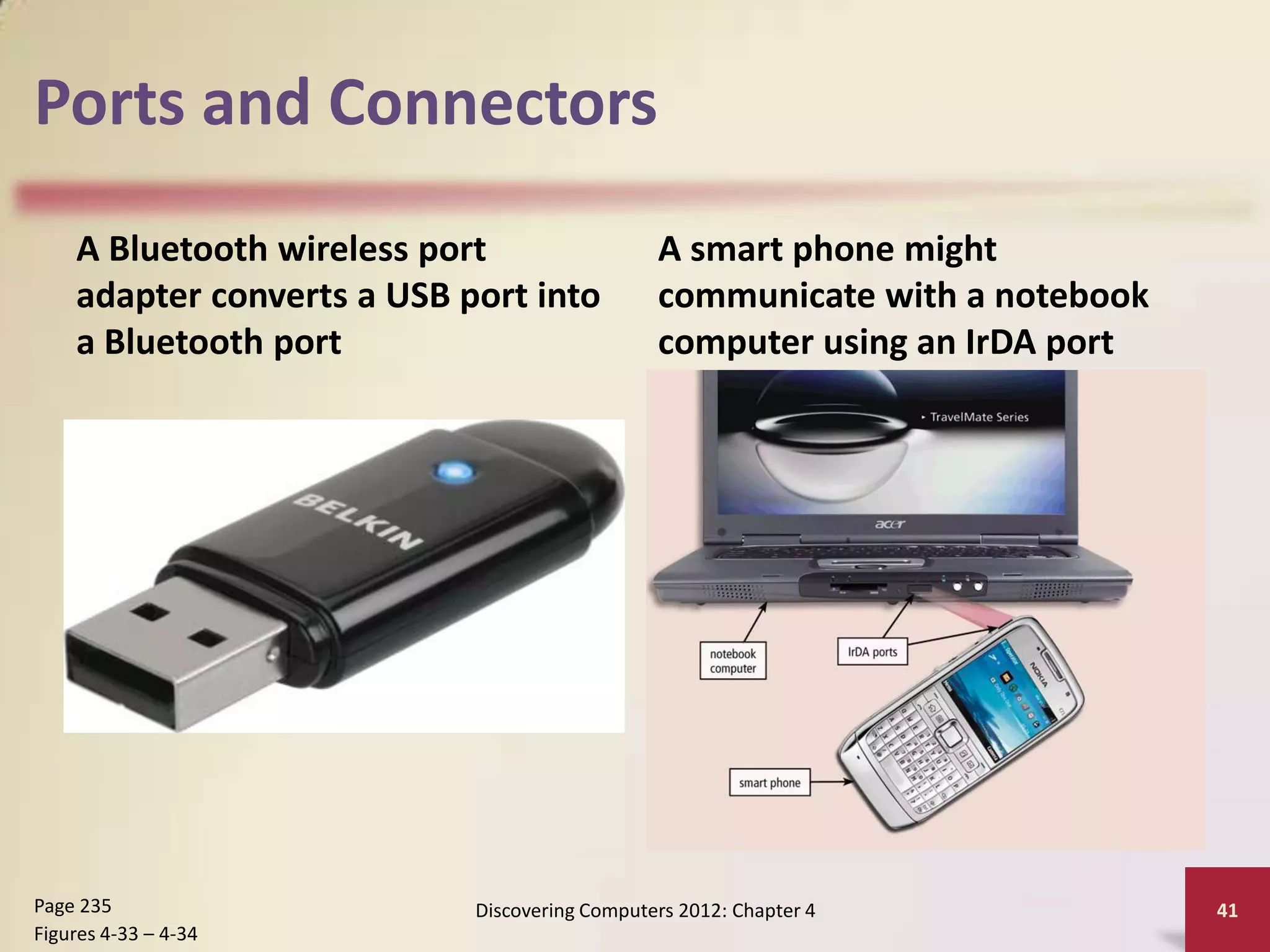 Ports and Connectors
    A Bluetooth wireless port                  A smart phone might
    adapter converts a USB port into           communicate with a notebook
    a Bluetooth port                           computer using an IrDA port




Page 235                    Discovering Computers 2012: Chapter 4            41
Figures 4-33 – 4-34
 