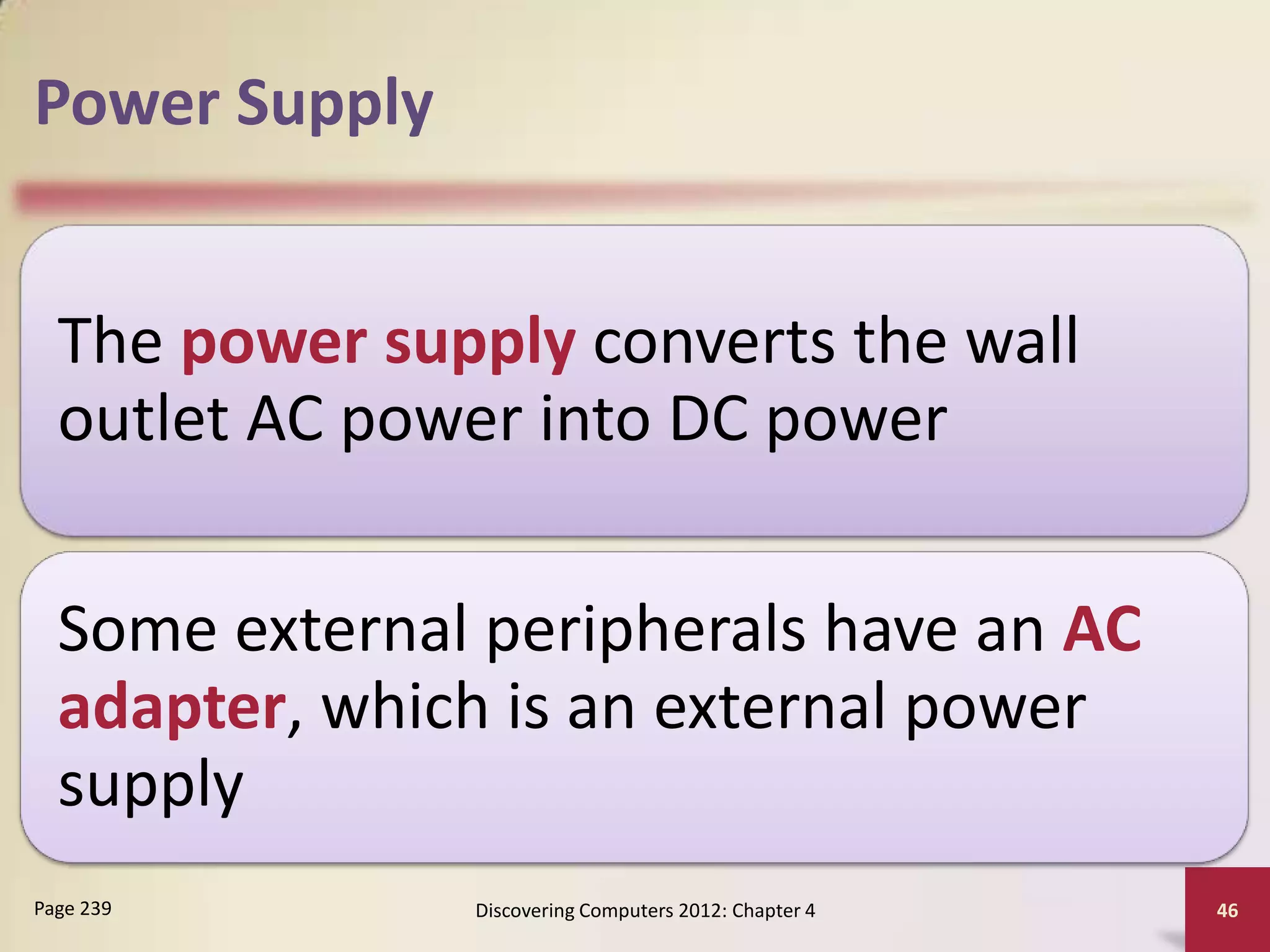 Power Supply


  The power supply converts the wall
  outlet AC power into DC power

  Some external peripherals have an AC
  adapter, which is an external power
  supply
Page 239       Discovering Computers 2012: Chapter 4   46
 